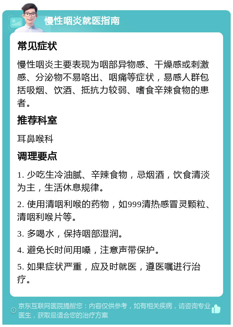 慢性咽炎就医指南 常见症状 慢性咽炎主要表现为咽部异物感、干燥感或刺激感、分泌物不易咯出、咽痛等症状，易感人群包括吸烟、饮酒、抵抗力较弱、嗜食辛辣食物的患者。 推荐科室 耳鼻喉科 调理要点 1. 少吃生冷油腻、辛辣食物，忌烟酒，饮食清淡为主，生活休息规律。 2. 使用清咽利喉的药物，如999清热感冒灵颗粒、清咽利喉片等。 3. 多喝水，保持咽部湿润。 4. 避免长时间用嗓，注意声带保护。 5. 如果症状严重，应及时就医，遵医嘱进行治疗。