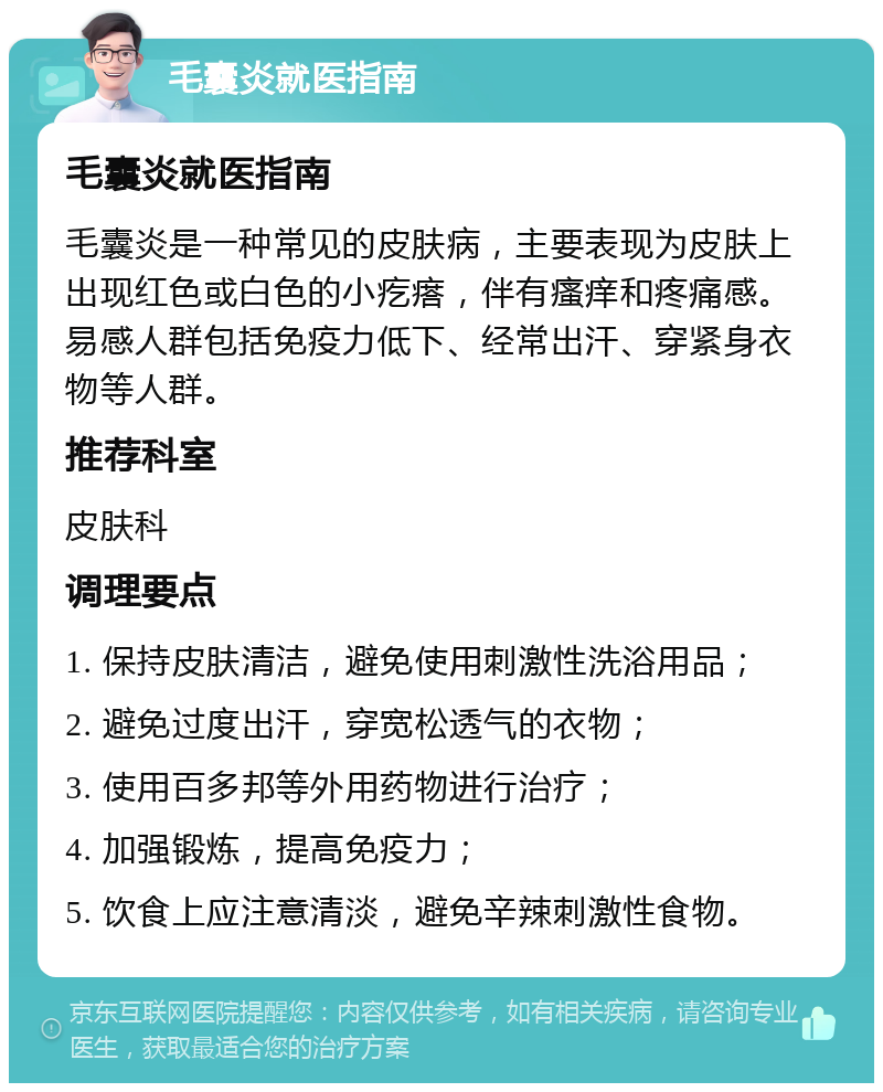 毛囊炎就医指南 毛囊炎就医指南 毛囊炎是一种常见的皮肤病，主要表现为皮肤上出现红色或白色的小疙瘩，伴有瘙痒和疼痛感。易感人群包括免疫力低下、经常出汗、穿紧身衣物等人群。 推荐科室 皮肤科 调理要点 1. 保持皮肤清洁，避免使用刺激性洗浴用品； 2. 避免过度出汗，穿宽松透气的衣物； 3. 使用百多邦等外用药物进行治疗； 4. 加强锻炼，提高免疫力； 5. 饮食上应注意清淡，避免辛辣刺激性食物。