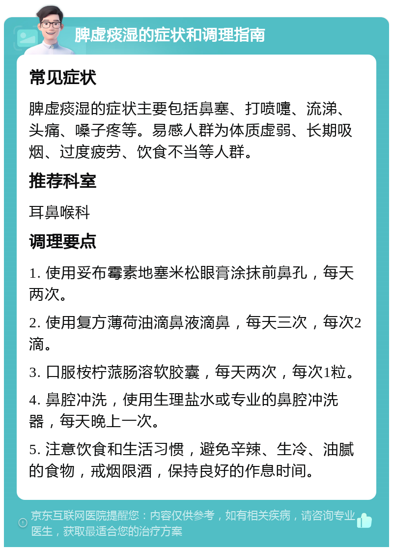 脾虚痰湿的症状和调理指南 常见症状 脾虚痰湿的症状主要包括鼻塞、打喷嚏、流涕、头痛、嗓子疼等。易感人群为体质虚弱、长期吸烟、过度疲劳、饮食不当等人群。 推荐科室 耳鼻喉科 调理要点 1. 使用妥布霉素地塞米松眼膏涂抹前鼻孔，每天两次。 2. 使用复方薄荷油滴鼻液滴鼻，每天三次，每次2滴。 3. 口服桉柠蒎肠溶软胶囊，每天两次，每次1粒。 4. 鼻腔冲洗，使用生理盐水或专业的鼻腔冲洗器，每天晚上一次。 5. 注意饮食和生活习惯，避免辛辣、生冷、油腻的食物，戒烟限酒，保持良好的作息时间。