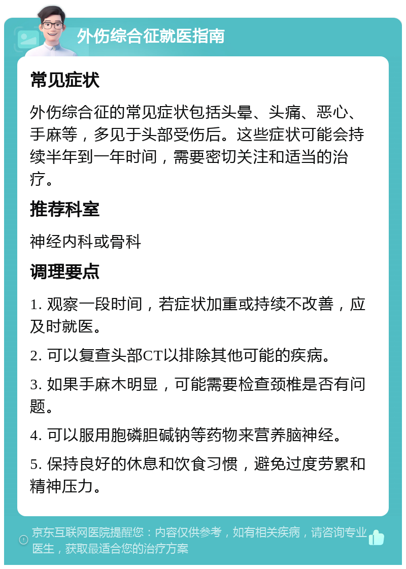 外伤综合征就医指南 常见症状 外伤综合征的常见症状包括头晕、头痛、恶心、手麻等，多见于头部受伤后。这些症状可能会持续半年到一年时间，需要密切关注和适当的治疗。 推荐科室 神经内科或骨科 调理要点 1. 观察一段时间，若症状加重或持续不改善，应及时就医。 2. 可以复查头部CT以排除其他可能的疾病。 3. 如果手麻木明显，可能需要检查颈椎是否有问题。 4. 可以服用胞磷胆碱钠等药物来营养脑神经。 5. 保持良好的休息和饮食习惯，避免过度劳累和精神压力。