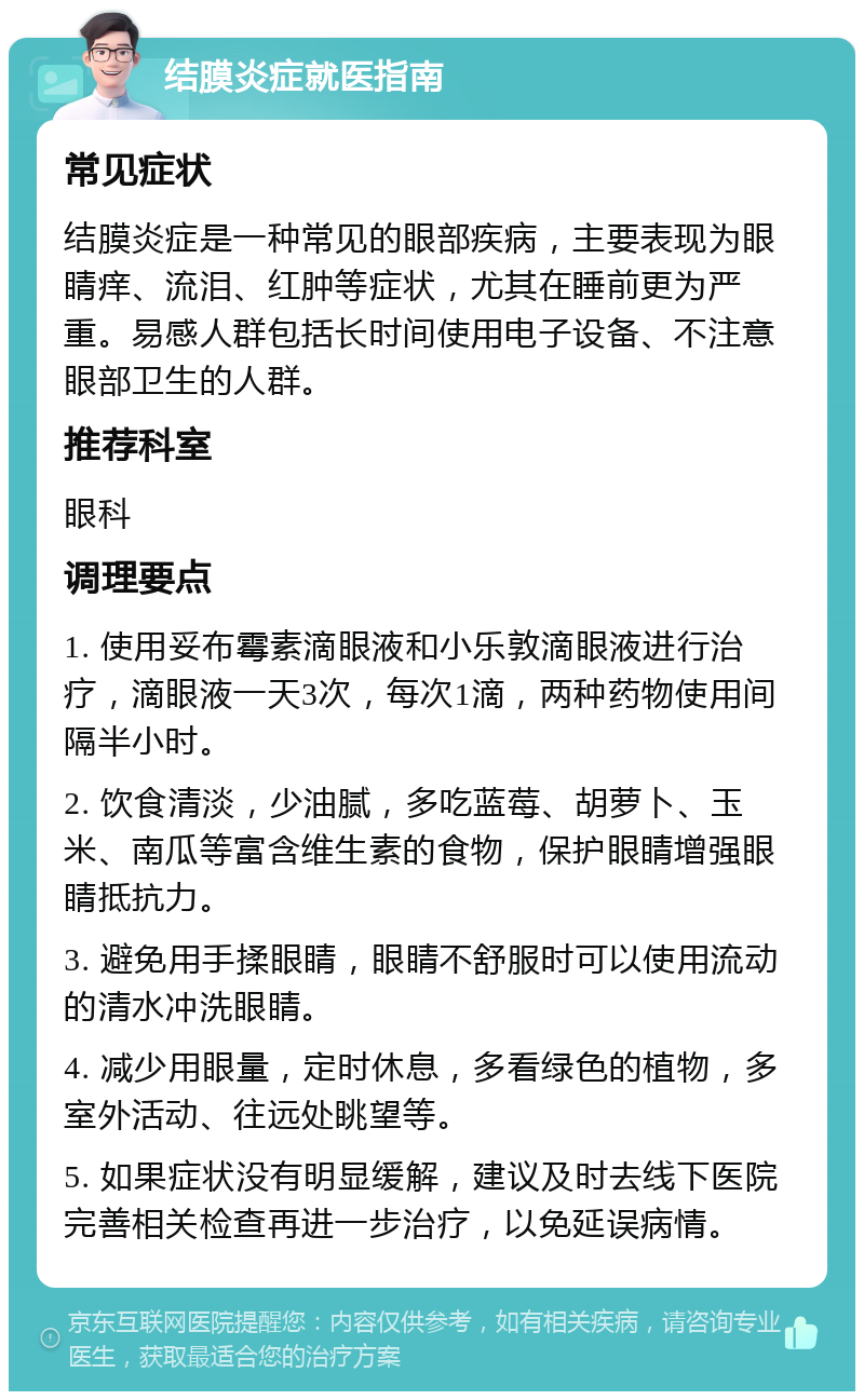 结膜炎症就医指南 常见症状 结膜炎症是一种常见的眼部疾病，主要表现为眼睛痒、流泪、红肿等症状，尤其在睡前更为严重。易感人群包括长时间使用电子设备、不注意眼部卫生的人群。 推荐科室 眼科 调理要点 1. 使用妥布霉素滴眼液和小乐敦滴眼液进行治疗，滴眼液一天3次，每次1滴，两种药物使用间隔半小时。 2. 饮食清淡，少油腻，多吃蓝莓、胡萝卜、玉米、南瓜等富含维生素的食物，保护眼睛增强眼睛抵抗力。 3. 避免用手揉眼睛，眼睛不舒服时可以使用流动的清水冲洗眼睛。 4. 减少用眼量，定时休息，多看绿色的植物，多室外活动、往远处眺望等。 5. 如果症状没有明显缓解，建议及时去线下医院完善相关检查再进一步治疗，以免延误病情。