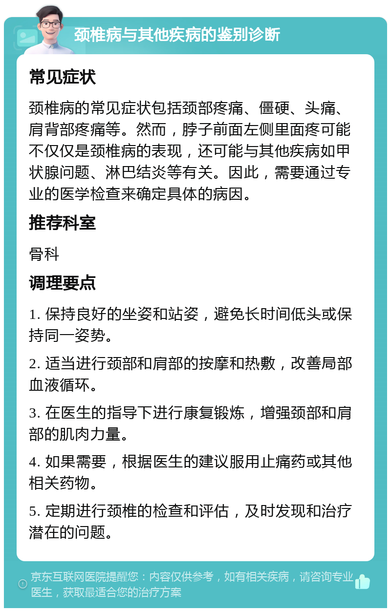 颈椎病与其他疾病的鉴别诊断 常见症状 颈椎病的常见症状包括颈部疼痛、僵硬、头痛、肩背部疼痛等。然而，脖子前面左侧里面疼可能不仅仅是颈椎病的表现，还可能与其他疾病如甲状腺问题、淋巴结炎等有关。因此，需要通过专业的医学检查来确定具体的病因。 推荐科室 骨科 调理要点 1. 保持良好的坐姿和站姿，避免长时间低头或保持同一姿势。 2. 适当进行颈部和肩部的按摩和热敷，改善局部血液循环。 3. 在医生的指导下进行康复锻炼，增强颈部和肩部的肌肉力量。 4. 如果需要，根据医生的建议服用止痛药或其他相关药物。 5. 定期进行颈椎的检查和评估，及时发现和治疗潜在的问题。