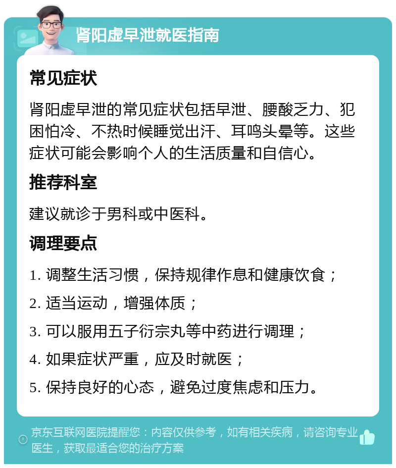 肾阳虚早泄就医指南 常见症状 肾阳虚早泄的常见症状包括早泄、腰酸乏力、犯困怕冷、不热时候睡觉出汗、耳鸣头晕等。这些症状可能会影响个人的生活质量和自信心。 推荐科室 建议就诊于男科或中医科。 调理要点 1. 调整生活习惯，保持规律作息和健康饮食； 2. 适当运动，增强体质； 3. 可以服用五子衍宗丸等中药进行调理； 4. 如果症状严重，应及时就医； 5. 保持良好的心态，避免过度焦虑和压力。