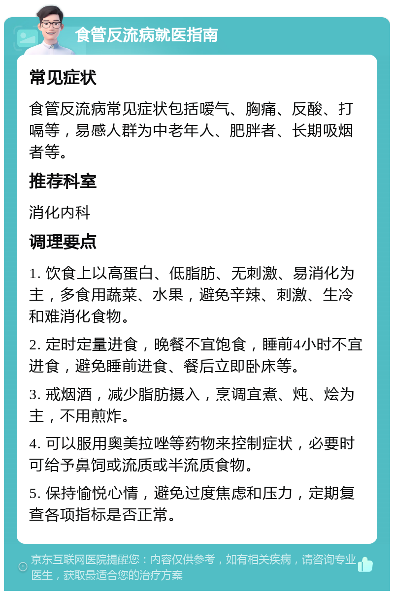 食管反流病就医指南 常见症状 食管反流病常见症状包括嗳气、胸痛、反酸、打嗝等，易感人群为中老年人、肥胖者、长期吸烟者等。 推荐科室 消化内科 调理要点 1. 饮食上以高蛋白、低脂肪、无刺激、易消化为主，多食用蔬菜、水果，避免辛辣、刺激、生冷和难消化食物。 2. 定时定量进食，晚餐不宜饱食，睡前4小时不宜进食，避免睡前进食、餐后立即卧床等。 3. 戒烟酒，减少脂肪摄入，烹调宜煮、炖、烩为主，不用煎炸。 4. 可以服用奥美拉唑等药物来控制症状，必要时可给予鼻饲或流质或半流质食物。 5. 保持愉悦心情，避免过度焦虑和压力，定期复查各项指标是否正常。