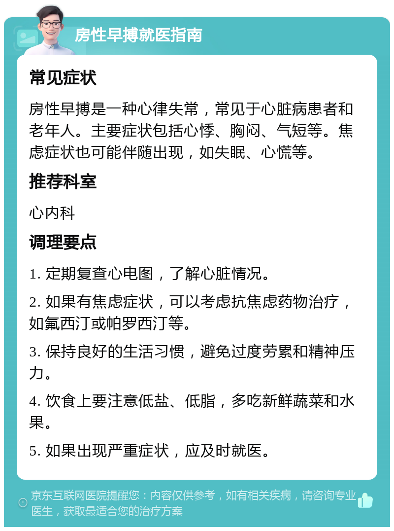 房性早搏就医指南 常见症状 房性早搏是一种心律失常，常见于心脏病患者和老年人。主要症状包括心悸、胸闷、气短等。焦虑症状也可能伴随出现，如失眠、心慌等。 推荐科室 心内科 调理要点 1. 定期复查心电图，了解心脏情况。 2. 如果有焦虑症状，可以考虑抗焦虑药物治疗，如氟西汀或帕罗西汀等。 3. 保持良好的生活习惯，避免过度劳累和精神压力。 4. 饮食上要注意低盐、低脂，多吃新鲜蔬菜和水果。 5. 如果出现严重症状，应及时就医。