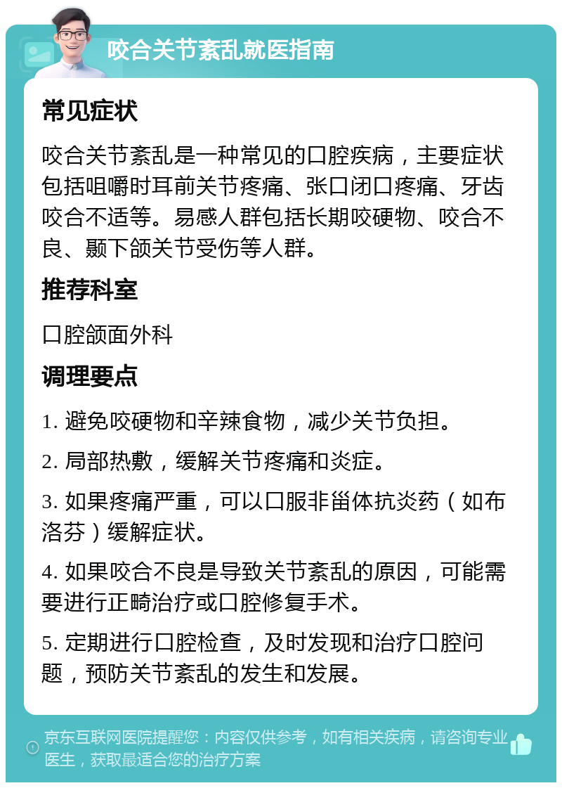 咬合关节紊乱就医指南 常见症状 咬合关节紊乱是一种常见的口腔疾病，主要症状包括咀嚼时耳前关节疼痛、张口闭口疼痛、牙齿咬合不适等。易感人群包括长期咬硬物、咬合不良、颞下颌关节受伤等人群。 推荐科室 口腔颌面外科 调理要点 1. 避免咬硬物和辛辣食物，减少关节负担。 2. 局部热敷，缓解关节疼痛和炎症。 3. 如果疼痛严重，可以口服非甾体抗炎药（如布洛芬）缓解症状。 4. 如果咬合不良是导致关节紊乱的原因，可能需要进行正畸治疗或口腔修复手术。 5. 定期进行口腔检查，及时发现和治疗口腔问题，预防关节紊乱的发生和发展。