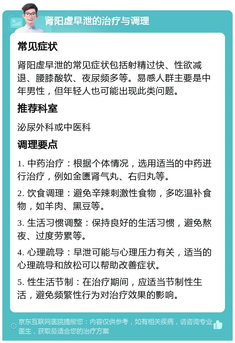 肾阳虚早泄的治疗与调理 常见症状 肾阳虚早泄的常见症状包括射精过快、性欲减退、腰膝酸软、夜尿频多等。易感人群主要是中年男性，但年轻人也可能出现此类问题。 推荐科室 泌尿外科或中医科 调理要点 1. 中药治疗：根据个体情况，选用适当的中药进行治疗，例如金匮肾气丸、右归丸等。 2. 饮食调理：避免辛辣刺激性食物，多吃温补食物，如羊肉、黑豆等。 3. 生活习惯调整：保持良好的生活习惯，避免熬夜、过度劳累等。 4. 心理疏导：早泄可能与心理压力有关，适当的心理疏导和放松可以帮助改善症状。 5. 性生活节制：在治疗期间，应适当节制性生活，避免频繁性行为对治疗效果的影响。