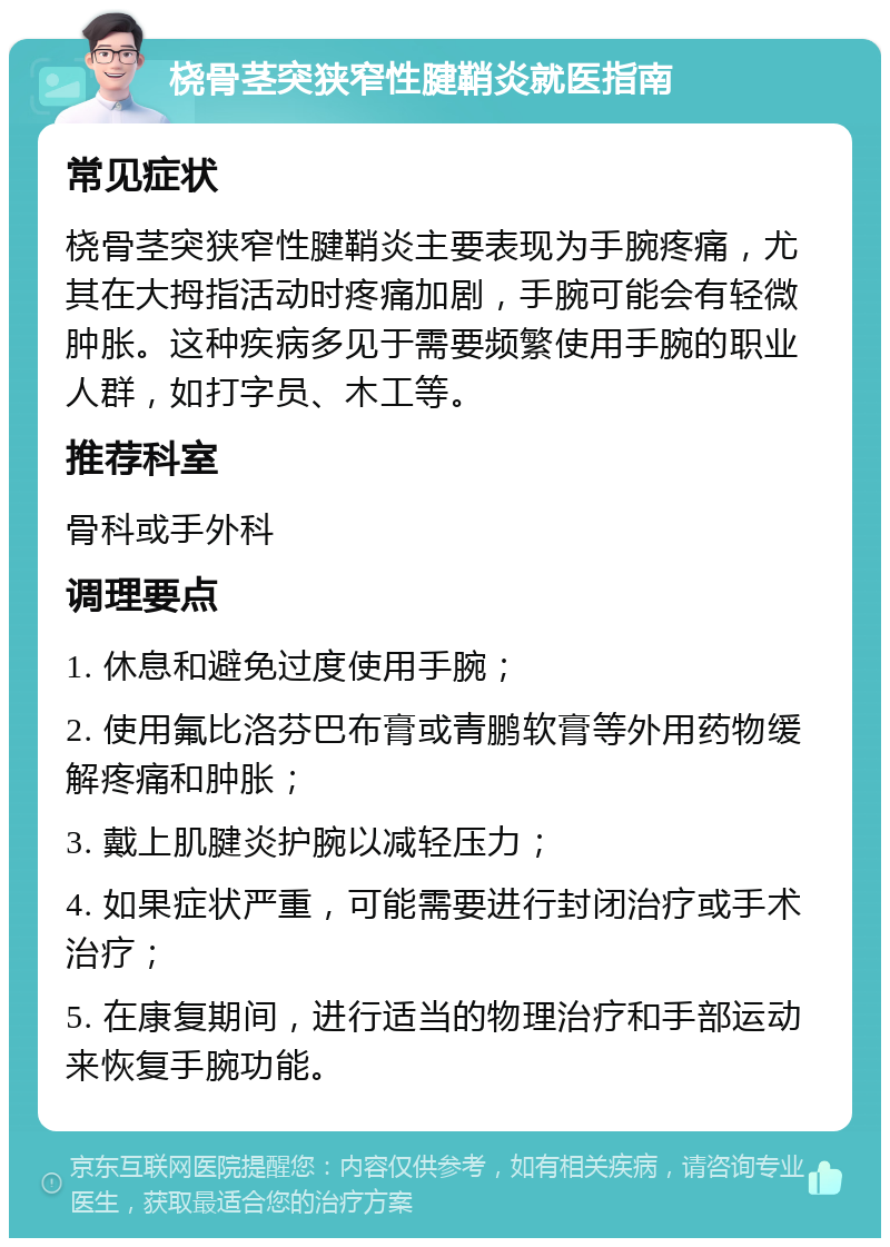 桡骨茎突狭窄性腱鞘炎就医指南 常见症状 桡骨茎突狭窄性腱鞘炎主要表现为手腕疼痛，尤其在大拇指活动时疼痛加剧，手腕可能会有轻微肿胀。这种疾病多见于需要频繁使用手腕的职业人群，如打字员、木工等。 推荐科室 骨科或手外科 调理要点 1. 休息和避免过度使用手腕； 2. 使用氟比洛芬巴布膏或青鹏软膏等外用药物缓解疼痛和肿胀； 3. 戴上肌腱炎护腕以减轻压力； 4. 如果症状严重，可能需要进行封闭治疗或手术治疗； 5. 在康复期间，进行适当的物理治疗和手部运动来恢复手腕功能。