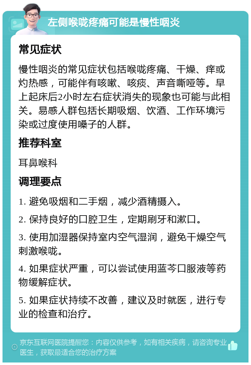 左侧喉咙疼痛可能是慢性咽炎 常见症状 慢性咽炎的常见症状包括喉咙疼痛、干燥、痒或灼热感，可能伴有咳嗽、咳痰、声音嘶哑等。早上起床后2小时左右症状消失的现象也可能与此相关。易感人群包括长期吸烟、饮酒、工作环境污染或过度使用嗓子的人群。 推荐科室 耳鼻喉科 调理要点 1. 避免吸烟和二手烟，减少酒精摄入。 2. 保持良好的口腔卫生，定期刷牙和漱口。 3. 使用加湿器保持室内空气湿润，避免干燥空气刺激喉咙。 4. 如果症状严重，可以尝试使用蓝芩口服液等药物缓解症状。 5. 如果症状持续不改善，建议及时就医，进行专业的检查和治疗。