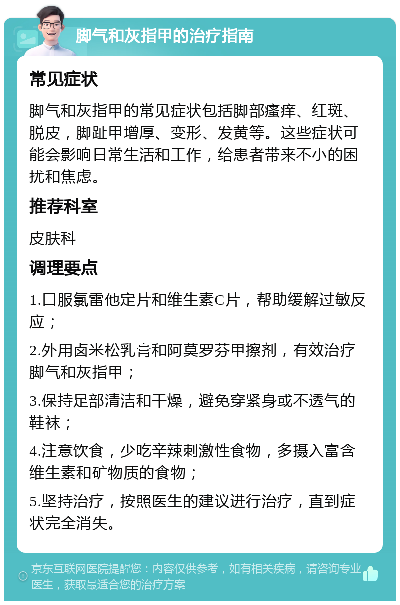 脚气和灰指甲的治疗指南 常见症状 脚气和灰指甲的常见症状包括脚部瘙痒、红斑、脱皮，脚趾甲增厚、变形、发黄等。这些症状可能会影响日常生活和工作，给患者带来不小的困扰和焦虑。 推荐科室 皮肤科 调理要点 1.口服氯雷他定片和维生素C片，帮助缓解过敏反应； 2.外用卤米松乳膏和阿莫罗芬甲擦剂，有效治疗脚气和灰指甲； 3.保持足部清洁和干燥，避免穿紧身或不透气的鞋袜； 4.注意饮食，少吃辛辣刺激性食物，多摄入富含维生素和矿物质的食物； 5.坚持治疗，按照医生的建议进行治疗，直到症状完全消失。