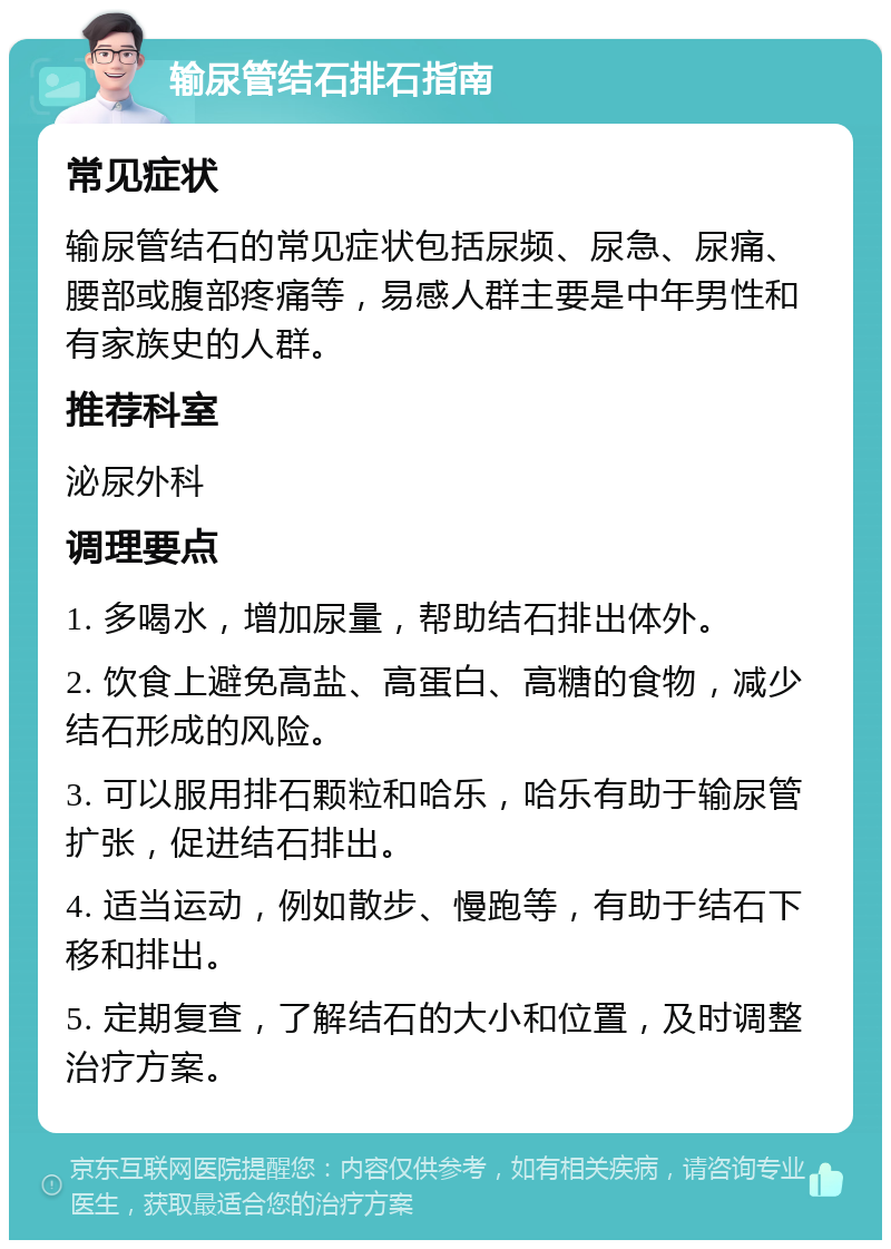 输尿管结石排石指南 常见症状 输尿管结石的常见症状包括尿频、尿急、尿痛、腰部或腹部疼痛等，易感人群主要是中年男性和有家族史的人群。 推荐科室 泌尿外科 调理要点 1. 多喝水，增加尿量，帮助结石排出体外。 2. 饮食上避免高盐、高蛋白、高糖的食物，减少结石形成的风险。 3. 可以服用排石颗粒和哈乐，哈乐有助于输尿管扩张，促进结石排出。 4. 适当运动，例如散步、慢跑等，有助于结石下移和排出。 5. 定期复查，了解结石的大小和位置，及时调整治疗方案。