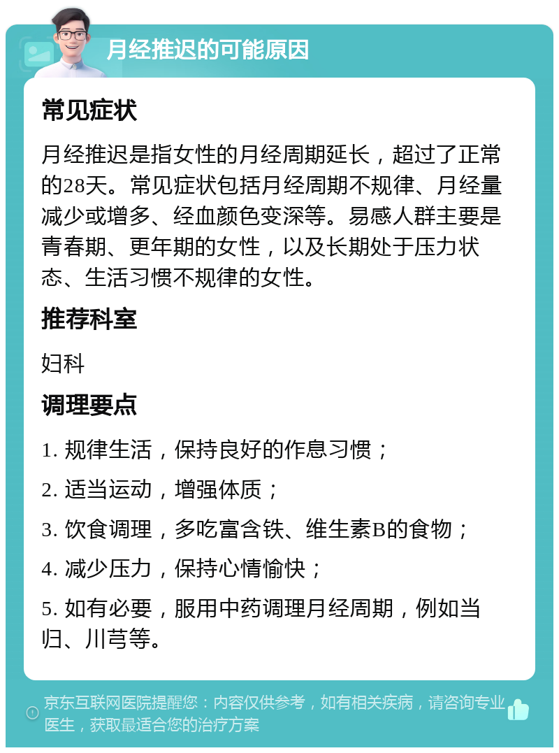 月经推迟的可能原因 常见症状 月经推迟是指女性的月经周期延长，超过了正常的28天。常见症状包括月经周期不规律、月经量减少或增多、经血颜色变深等。易感人群主要是青春期、更年期的女性，以及长期处于压力状态、生活习惯不规律的女性。 推荐科室 妇科 调理要点 1. 规律生活，保持良好的作息习惯； 2. 适当运动，增强体质； 3. 饮食调理，多吃富含铁、维生素B的食物； 4. 减少压力，保持心情愉快； 5. 如有必要，服用中药调理月经周期，例如当归、川芎等。