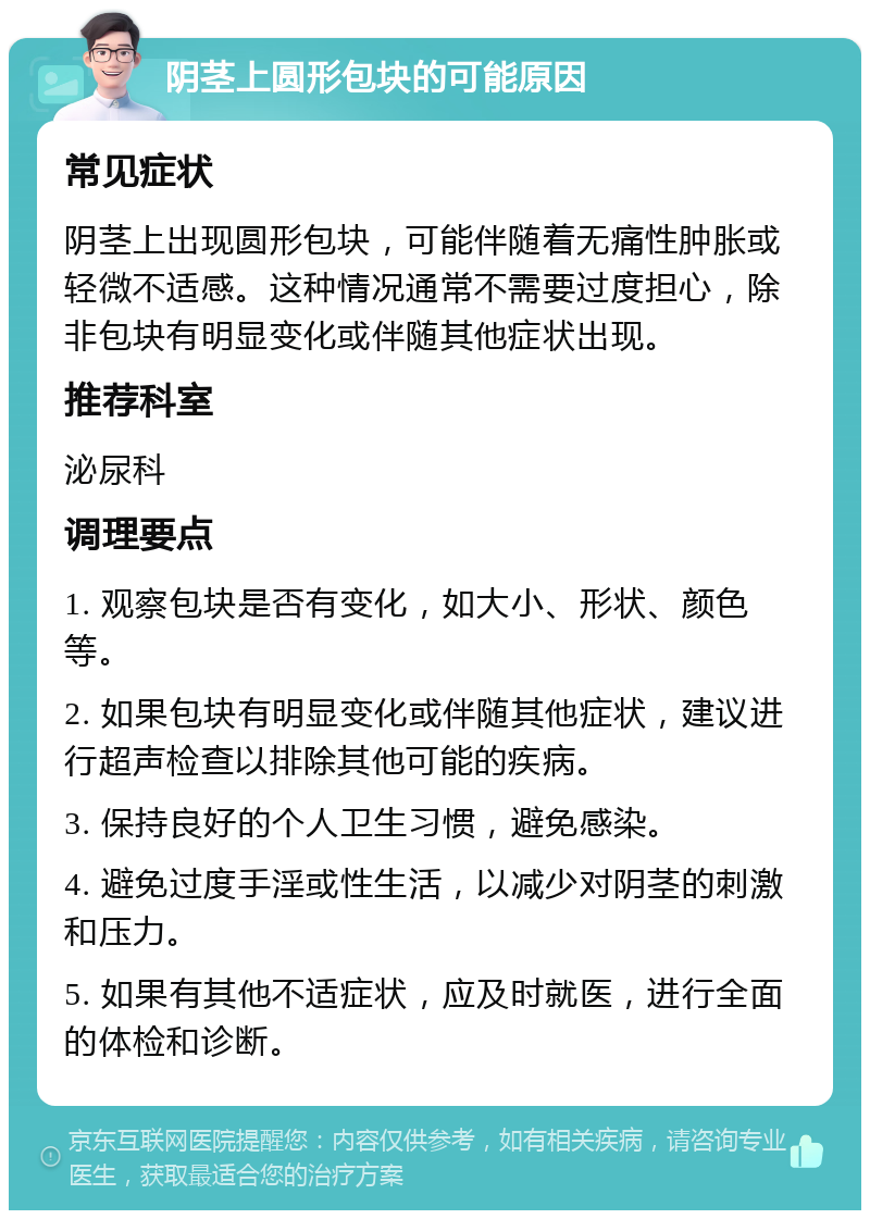 阴茎上圆形包块的可能原因 常见症状 阴茎上出现圆形包块，可能伴随着无痛性肿胀或轻微不适感。这种情况通常不需要过度担心，除非包块有明显变化或伴随其他症状出现。 推荐科室 泌尿科 调理要点 1. 观察包块是否有变化，如大小、形状、颜色等。 2. 如果包块有明显变化或伴随其他症状，建议进行超声检查以排除其他可能的疾病。 3. 保持良好的个人卫生习惯，避免感染。 4. 避免过度手淫或性生活，以减少对阴茎的刺激和压力。 5. 如果有其他不适症状，应及时就医，进行全面的体检和诊断。