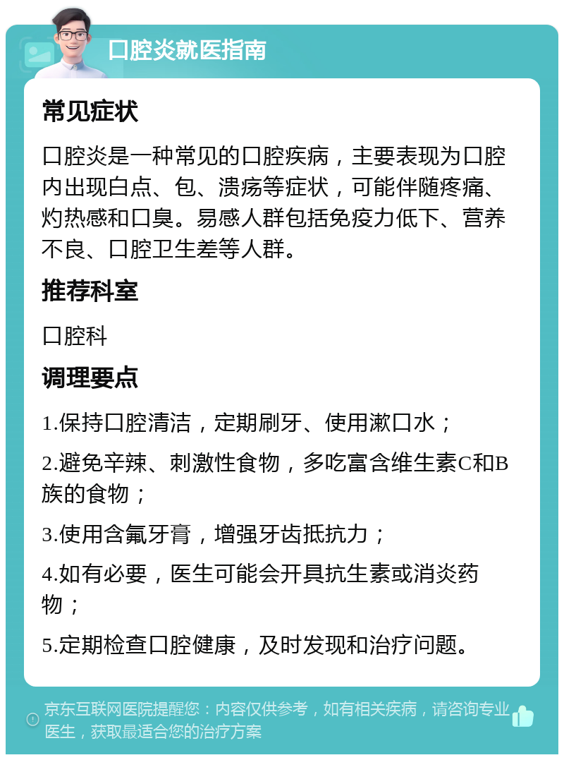 口腔炎就医指南 常见症状 口腔炎是一种常见的口腔疾病，主要表现为口腔内出现白点、包、溃疡等症状，可能伴随疼痛、灼热感和口臭。易感人群包括免疫力低下、营养不良、口腔卫生差等人群。 推荐科室 口腔科 调理要点 1.保持口腔清洁，定期刷牙、使用漱口水； 2.避免辛辣、刺激性食物，多吃富含维生素C和B族的食物； 3.使用含氟牙膏，增强牙齿抵抗力； 4.如有必要，医生可能会开具抗生素或消炎药物； 5.定期检查口腔健康，及时发现和治疗问题。