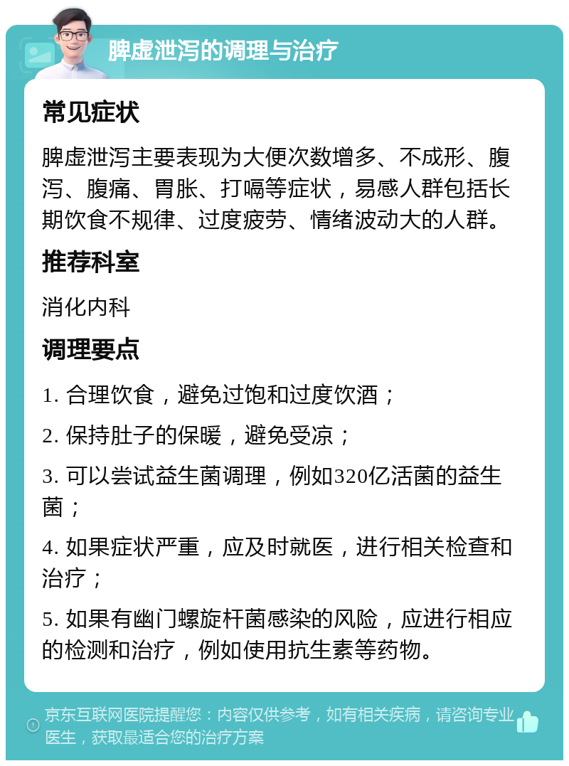 脾虚泄泻的调理与治疗 常见症状 脾虚泄泻主要表现为大便次数增多、不成形、腹泻、腹痛、胃胀、打嗝等症状，易感人群包括长期饮食不规律、过度疲劳、情绪波动大的人群。 推荐科室 消化内科 调理要点 1. 合理饮食，避免过饱和过度饮酒； 2. 保持肚子的保暖，避免受凉； 3. 可以尝试益生菌调理，例如320亿活菌的益生菌； 4. 如果症状严重，应及时就医，进行相关检查和治疗； 5. 如果有幽门螺旋杆菌感染的风险，应进行相应的检测和治疗，例如使用抗生素等药物。