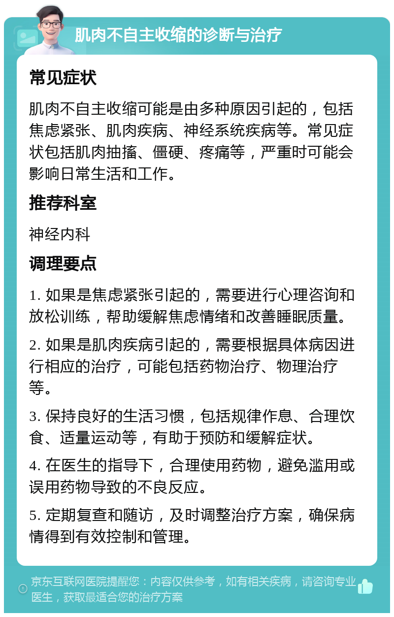 肌肉不自主收缩的诊断与治疗 常见症状 肌肉不自主收缩可能是由多种原因引起的，包括焦虑紧张、肌肉疾病、神经系统疾病等。常见症状包括肌肉抽搐、僵硬、疼痛等，严重时可能会影响日常生活和工作。 推荐科室 神经内科 调理要点 1. 如果是焦虑紧张引起的，需要进行心理咨询和放松训练，帮助缓解焦虑情绪和改善睡眠质量。 2. 如果是肌肉疾病引起的，需要根据具体病因进行相应的治疗，可能包括药物治疗、物理治疗等。 3. 保持良好的生活习惯，包括规律作息、合理饮食、适量运动等，有助于预防和缓解症状。 4. 在医生的指导下，合理使用药物，避免滥用或误用药物导致的不良反应。 5. 定期复查和随访，及时调整治疗方案，确保病情得到有效控制和管理。