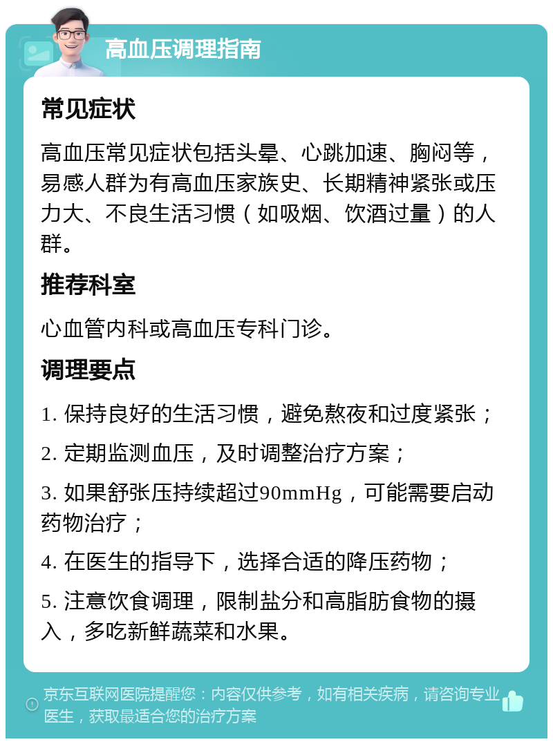 高血压调理指南 常见症状 高血压常见症状包括头晕、心跳加速、胸闷等，易感人群为有高血压家族史、长期精神紧张或压力大、不良生活习惯（如吸烟、饮酒过量）的人群。 推荐科室 心血管内科或高血压专科门诊。 调理要点 1. 保持良好的生活习惯，避免熬夜和过度紧张； 2. 定期监测血压，及时调整治疗方案； 3. 如果舒张压持续超过90mmHg，可能需要启动药物治疗； 4. 在医生的指导下，选择合适的降压药物； 5. 注意饮食调理，限制盐分和高脂肪食物的摄入，多吃新鲜蔬菜和水果。