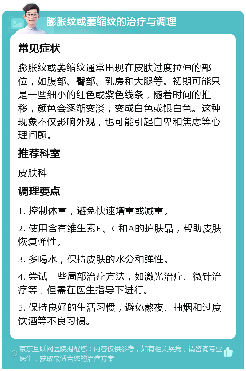 膨胀纹或萎缩纹的治疗与调理 常见症状 膨胀纹或萎缩纹通常出现在皮肤过度拉伸的部位，如腹部、臀部、乳房和大腿等。初期可能只是一些细小的红色或紫色线条，随着时间的推移，颜色会逐渐变淡，变成白色或银白色。这种现象不仅影响外观，也可能引起自卑和焦虑等心理问题。 推荐科室 皮肤科 调理要点 1. 控制体重，避免快速增重或减重。 2. 使用含有维生素E、C和A的护肤品，帮助皮肤恢复弹性。 3. 多喝水，保持皮肤的水分和弹性。 4. 尝试一些局部治疗方法，如激光治疗、微针治疗等，但需在医生指导下进行。 5. 保持良好的生活习惯，避免熬夜、抽烟和过度饮酒等不良习惯。