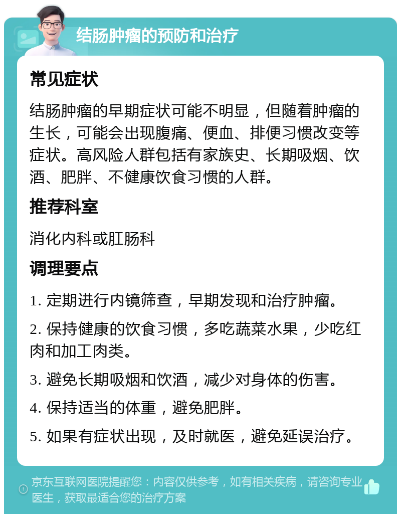 结肠肿瘤的预防和治疗 常见症状 结肠肿瘤的早期症状可能不明显，但随着肿瘤的生长，可能会出现腹痛、便血、排便习惯改变等症状。高风险人群包括有家族史、长期吸烟、饮酒、肥胖、不健康饮食习惯的人群。 推荐科室 消化内科或肛肠科 调理要点 1. 定期进行内镜筛查，早期发现和治疗肿瘤。 2. 保持健康的饮食习惯，多吃蔬菜水果，少吃红肉和加工肉类。 3. 避免长期吸烟和饮酒，减少对身体的伤害。 4. 保持适当的体重，避免肥胖。 5. 如果有症状出现，及时就医，避免延误治疗。