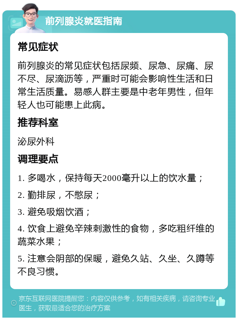 前列腺炎就医指南 常见症状 前列腺炎的常见症状包括尿频、尿急、尿痛、尿不尽、尿滴沥等，严重时可能会影响性生活和日常生活质量。易感人群主要是中老年男性，但年轻人也可能患上此病。 推荐科室 泌尿外科 调理要点 1. 多喝水，保持每天2000毫升以上的饮水量； 2. 勤排尿，不憋尿； 3. 避免吸烟饮酒； 4. 饮食上避免辛辣刺激性的食物，多吃粗纤维的蔬菜水果； 5. 注意会阴部的保暖，避免久站、久坐、久蹲等不良习惯。