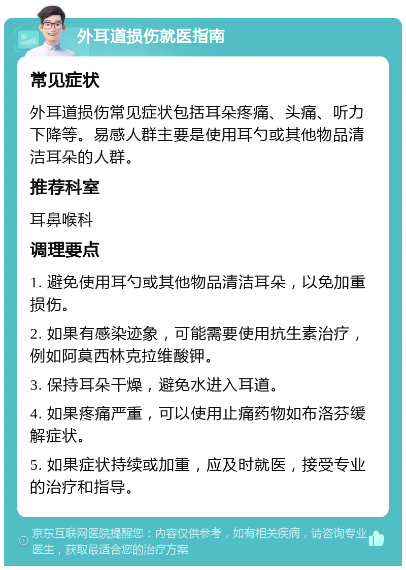 外耳道损伤就医指南 常见症状 外耳道损伤常见症状包括耳朵疼痛、头痛、听力下降等。易感人群主要是使用耳勺或其他物品清洁耳朵的人群。 推荐科室 耳鼻喉科 调理要点 1. 避免使用耳勺或其他物品清洁耳朵，以免加重损伤。 2. 如果有感染迹象，可能需要使用抗生素治疗，例如阿莫西林克拉维酸钾。 3. 保持耳朵干燥，避免水进入耳道。 4. 如果疼痛严重，可以使用止痛药物如布洛芬缓解症状。 5. 如果症状持续或加重，应及时就医，接受专业的治疗和指导。