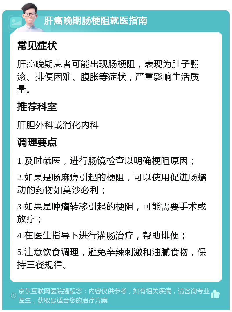 肝癌晚期肠梗阻就医指南 常见症状 肝癌晚期患者可能出现肠梗阻，表现为肚子翻滚、排便困难、腹胀等症状，严重影响生活质量。 推荐科室 肝胆外科或消化内科 调理要点 1.及时就医，进行肠镜检查以明确梗阻原因； 2.如果是肠麻痹引起的梗阻，可以使用促进肠蠕动的药物如莫沙必利； 3.如果是肿瘤转移引起的梗阻，可能需要手术或放疗； 4.在医生指导下进行灌肠治疗，帮助排便； 5.注意饮食调理，避免辛辣刺激和油腻食物，保持三餐规律。