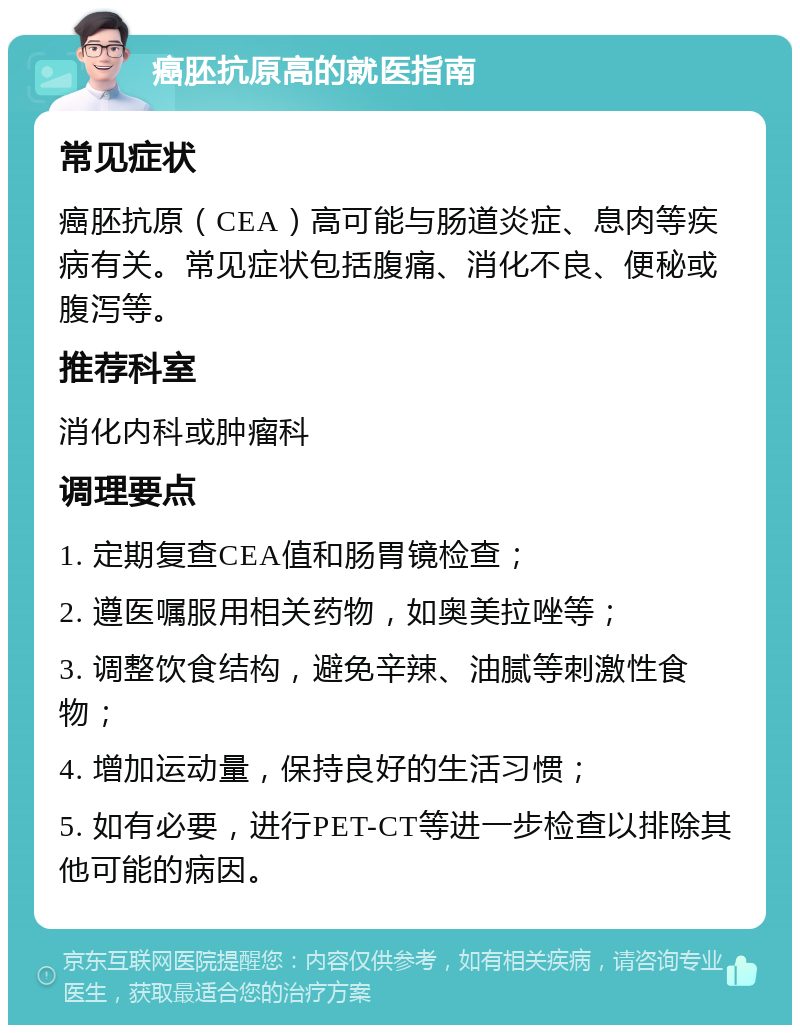 癌胚抗原高的就医指南 常见症状 癌胚抗原（CEA）高可能与肠道炎症、息肉等疾病有关。常见症状包括腹痛、消化不良、便秘或腹泻等。 推荐科室 消化内科或肿瘤科 调理要点 1. 定期复查CEA值和肠胃镜检查； 2. 遵医嘱服用相关药物，如奥美拉唑等； 3. 调整饮食结构，避免辛辣、油腻等刺激性食物； 4. 增加运动量，保持良好的生活习惯； 5. 如有必要，进行PET-CT等进一步检查以排除其他可能的病因。