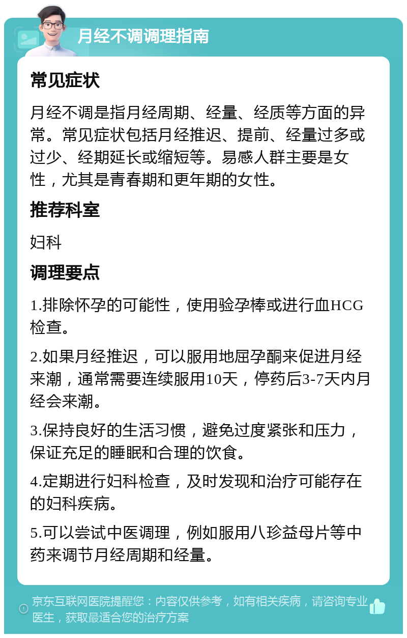 月经不调调理指南 常见症状 月经不调是指月经周期、经量、经质等方面的异常。常见症状包括月经推迟、提前、经量过多或过少、经期延长或缩短等。易感人群主要是女性，尤其是青春期和更年期的女性。 推荐科室 妇科 调理要点 1.排除怀孕的可能性，使用验孕棒或进行血HCG检查。 2.如果月经推迟，可以服用地屈孕酮来促进月经来潮，通常需要连续服用10天，停药后3-7天内月经会来潮。 3.保持良好的生活习惯，避免过度紧张和压力，保证充足的睡眠和合理的饮食。 4.定期进行妇科检查，及时发现和治疗可能存在的妇科疾病。 5.可以尝试中医调理，例如服用八珍益母片等中药来调节月经周期和经量。