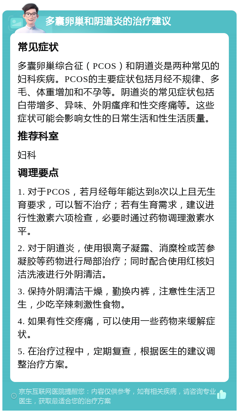 多囊卵巢和阴道炎的治疗建议 常见症状 多囊卵巢综合征（PCOS）和阴道炎是两种常见的妇科疾病。PCOS的主要症状包括月经不规律、多毛、体重增加和不孕等。阴道炎的常见症状包括白带增多、异味、外阴瘙痒和性交疼痛等。这些症状可能会影响女性的日常生活和性生活质量。 推荐科室 妇科 调理要点 1. 对于PCOS，若月经每年能达到8次以上且无生育要求，可以暂不治疗；若有生育需求，建议进行性激素六项检查，必要时通过药物调理激素水平。 2. 对于阴道炎，使用银离子凝露、消糜栓或苦参凝胶等药物进行局部治疗；同时配合使用红核妇洁洗液进行外阴清洁。 3. 保持外阴清洁干燥，勤换内裤，注意性生活卫生，少吃辛辣刺激性食物。 4. 如果有性交疼痛，可以使用一些药物来缓解症状。 5. 在治疗过程中，定期复查，根据医生的建议调整治疗方案。