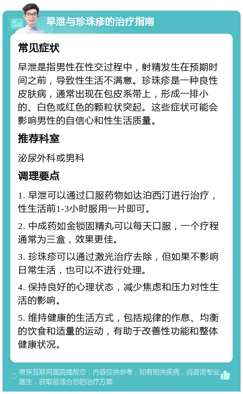 早泄与珍珠疹的治疗指南 常见症状 早泄是指男性在性交过程中，射精发生在预期时间之前，导致性生活不满意。珍珠疹是一种良性皮肤病，通常出现在包皮系带上，形成一排小的、白色或红色的颗粒状突起。这些症状可能会影响男性的自信心和性生活质量。 推荐科室 泌尿外科或男科 调理要点 1. 早泄可以通过口服药物如达泊西汀进行治疗，性生活前1-3小时服用一片即可。 2. 中成药如金锁固精丸可以每天口服，一个疗程通常为三盒，效果更佳。 3. 珍珠疹可以通过激光治疗去除，但如果不影响日常生活，也可以不进行处理。 4. 保持良好的心理状态，减少焦虑和压力对性生活的影响。 5. 维持健康的生活方式，包括规律的作息、均衡的饮食和适量的运动，有助于改善性功能和整体健康状况。