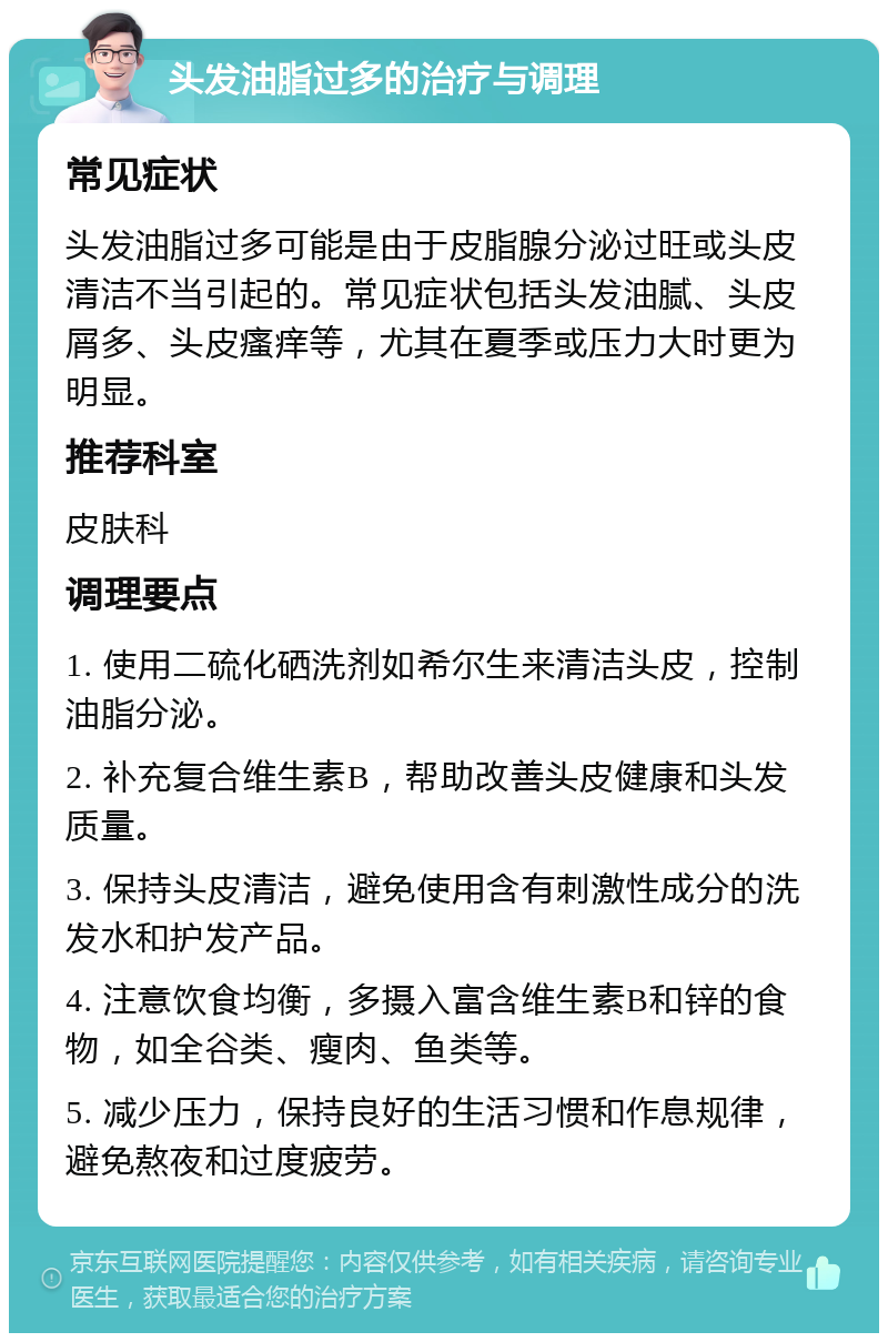 头发油脂过多的治疗与调理 常见症状 头发油脂过多可能是由于皮脂腺分泌过旺或头皮清洁不当引起的。常见症状包括头发油腻、头皮屑多、头皮瘙痒等，尤其在夏季或压力大时更为明显。 推荐科室 皮肤科 调理要点 1. 使用二硫化硒洗剂如希尔生来清洁头皮，控制油脂分泌。 2. 补充复合维生素B，帮助改善头皮健康和头发质量。 3. 保持头皮清洁，避免使用含有刺激性成分的洗发水和护发产品。 4. 注意饮食均衡，多摄入富含维生素B和锌的食物，如全谷类、瘦肉、鱼类等。 5. 减少压力，保持良好的生活习惯和作息规律，避免熬夜和过度疲劳。