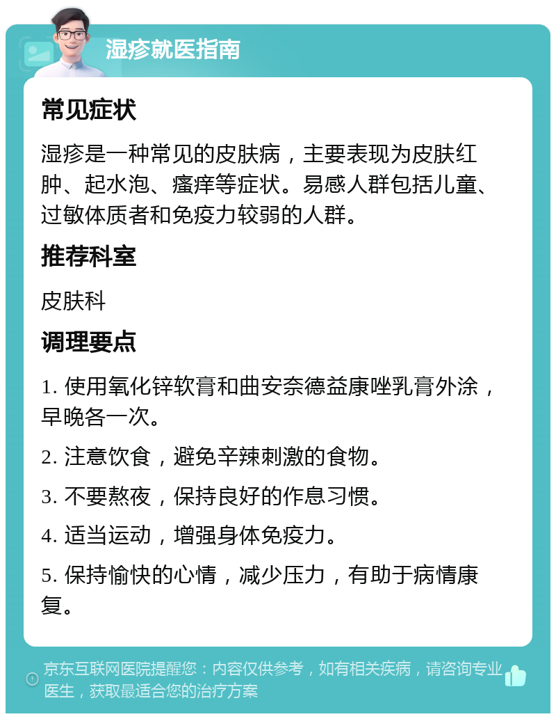 湿疹就医指南 常见症状 湿疹是一种常见的皮肤病，主要表现为皮肤红肿、起水泡、瘙痒等症状。易感人群包括儿童、过敏体质者和免疫力较弱的人群。 推荐科室 皮肤科 调理要点 1. 使用氧化锌软膏和曲安奈德益康唑乳膏外涂，早晚各一次。 2. 注意饮食，避免辛辣刺激的食物。 3. 不要熬夜，保持良好的作息习惯。 4. 适当运动，增强身体免疫力。 5. 保持愉快的心情，减少压力，有助于病情康复。