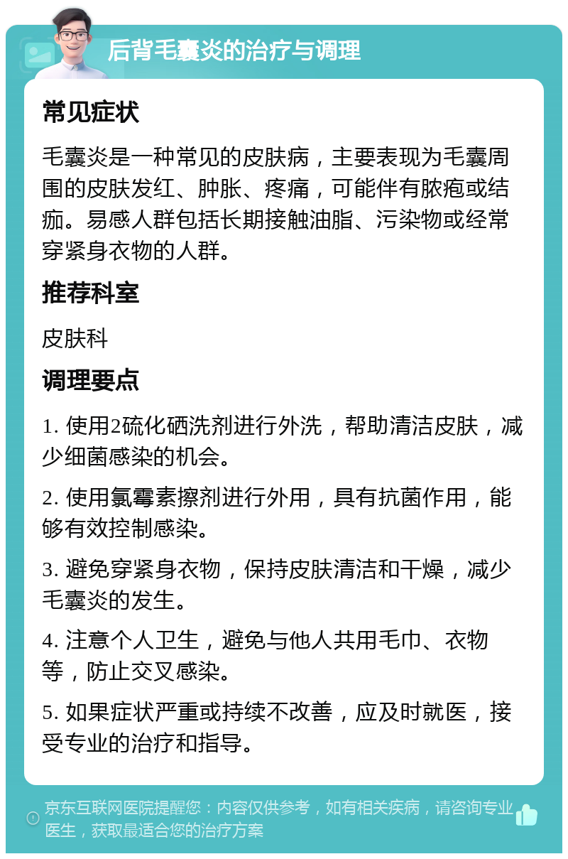 后背毛囊炎的治疗与调理 常见症状 毛囊炎是一种常见的皮肤病，主要表现为毛囊周围的皮肤发红、肿胀、疼痛，可能伴有脓疱或结痂。易感人群包括长期接触油脂、污染物或经常穿紧身衣物的人群。 推荐科室 皮肤科 调理要点 1. 使用2硫化硒洗剂进行外洗，帮助清洁皮肤，减少细菌感染的机会。 2. 使用氯霉素擦剂进行外用，具有抗菌作用，能够有效控制感染。 3. 避免穿紧身衣物，保持皮肤清洁和干燥，减少毛囊炎的发生。 4. 注意个人卫生，避免与他人共用毛巾、衣物等，防止交叉感染。 5. 如果症状严重或持续不改善，应及时就医，接受专业的治疗和指导。