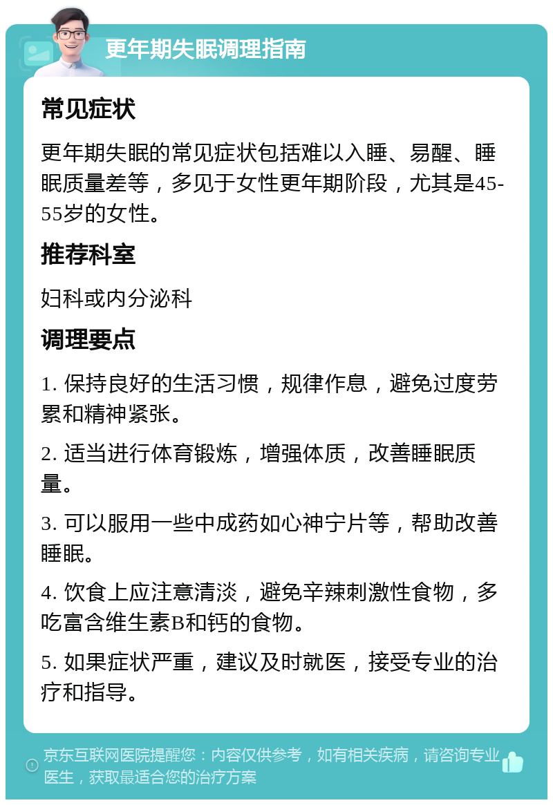 更年期失眠调理指南 常见症状 更年期失眠的常见症状包括难以入睡、易醒、睡眠质量差等，多见于女性更年期阶段，尤其是45-55岁的女性。 推荐科室 妇科或内分泌科 调理要点 1. 保持良好的生活习惯，规律作息，避免过度劳累和精神紧张。 2. 适当进行体育锻炼，增强体质，改善睡眠质量。 3. 可以服用一些中成药如心神宁片等，帮助改善睡眠。 4. 饮食上应注意清淡，避免辛辣刺激性食物，多吃富含维生素B和钙的食物。 5. 如果症状严重，建议及时就医，接受专业的治疗和指导。