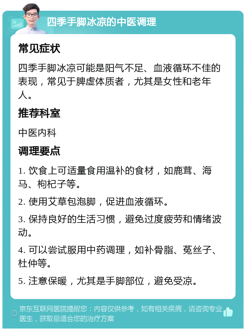 四季手脚冰凉的中医调理 常见症状 四季手脚冰凉可能是阳气不足、血液循环不佳的表现，常见于脾虚体质者，尤其是女性和老年人。 推荐科室 中医内科 调理要点 1. 饮食上可适量食用温补的食材，如鹿茸、海马、枸杞子等。 2. 使用艾草包泡脚，促进血液循环。 3. 保持良好的生活习惯，避免过度疲劳和情绪波动。 4. 可以尝试服用中药调理，如补骨脂、菟丝子、杜仲等。 5. 注意保暖，尤其是手脚部位，避免受凉。