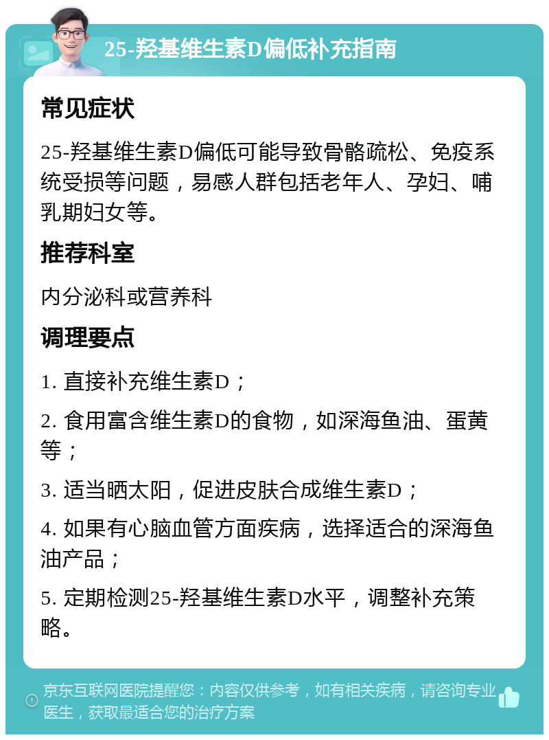 25-羟基维生素D偏低补充指南 常见症状 25-羟基维生素D偏低可能导致骨骼疏松、免疫系统受损等问题，易感人群包括老年人、孕妇、哺乳期妇女等。 推荐科室 内分泌科或营养科 调理要点 1. 直接补充维生素D； 2. 食用富含维生素D的食物，如深海鱼油、蛋黄等； 3. 适当晒太阳，促进皮肤合成维生素D； 4. 如果有心脑血管方面疾病，选择适合的深海鱼油产品； 5. 定期检测25-羟基维生素D水平，调整补充策略。