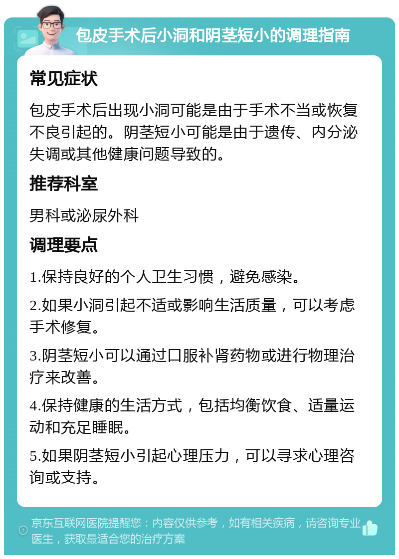 包皮手术后小洞和阴茎短小的调理指南 常见症状 包皮手术后出现小洞可能是由于手术不当或恢复不良引起的。阴茎短小可能是由于遗传、内分泌失调或其他健康问题导致的。 推荐科室 男科或泌尿外科 调理要点 1.保持良好的个人卫生习惯，避免感染。 2.如果小洞引起不适或影响生活质量，可以考虑手术修复。 3.阴茎短小可以通过口服补肾药物或进行物理治疗来改善。 4.保持健康的生活方式，包括均衡饮食、适量运动和充足睡眠。 5.如果阴茎短小引起心理压力，可以寻求心理咨询或支持。