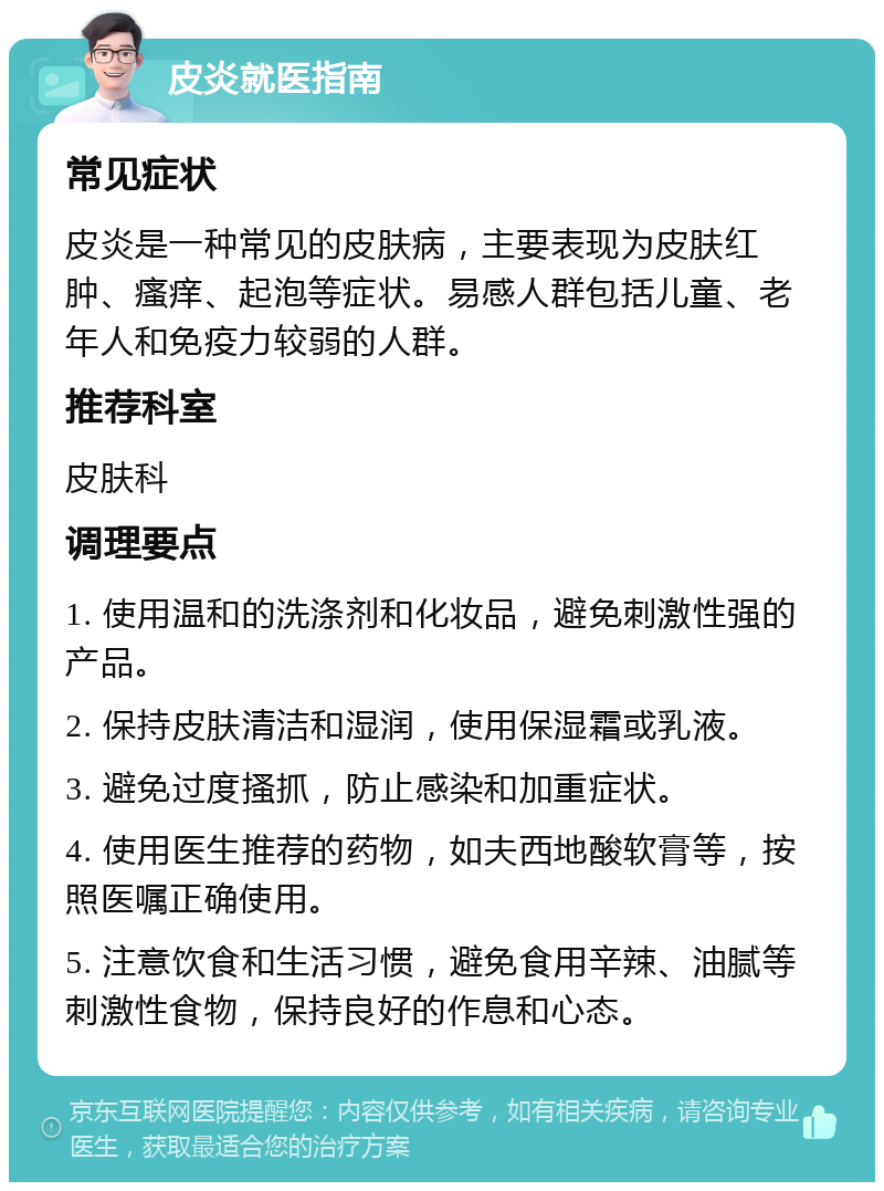 皮炎就医指南 常见症状 皮炎是一种常见的皮肤病，主要表现为皮肤红肿、瘙痒、起泡等症状。易感人群包括儿童、老年人和免疫力较弱的人群。 推荐科室 皮肤科 调理要点 1. 使用温和的洗涤剂和化妆品，避免刺激性强的产品。 2. 保持皮肤清洁和湿润，使用保湿霜或乳液。 3. 避免过度搔抓，防止感染和加重症状。 4. 使用医生推荐的药物，如夫西地酸软膏等，按照医嘱正确使用。 5. 注意饮食和生活习惯，避免食用辛辣、油腻等刺激性食物，保持良好的作息和心态。