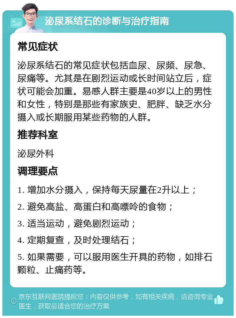 泌尿系结石的诊断与治疗指南 常见症状 泌尿系结石的常见症状包括血尿、尿频、尿急、尿痛等。尤其是在剧烈运动或长时间站立后，症状可能会加重。易感人群主要是40岁以上的男性和女性，特别是那些有家族史、肥胖、缺乏水分摄入或长期服用某些药物的人群。 推荐科室 泌尿外科 调理要点 1. 增加水分摄入，保持每天尿量在2升以上； 2. 避免高盐、高蛋白和高嘌呤的食物； 3. 适当运动，避免剧烈运动； 4. 定期复查，及时处理结石； 5. 如果需要，可以服用医生开具的药物，如排石颗粒、止痛药等。