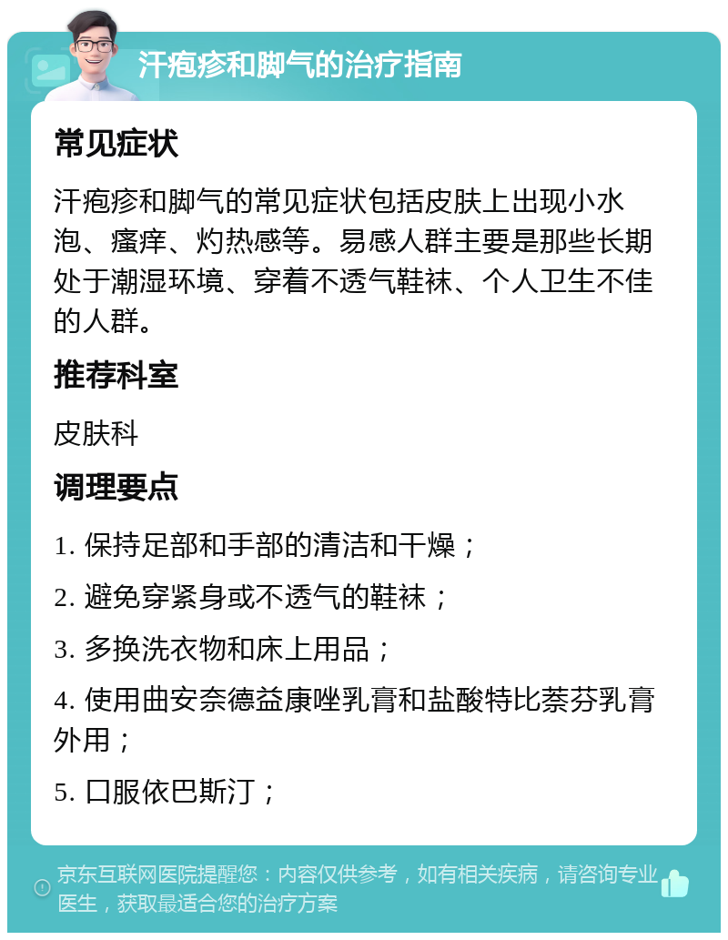 汗疱疹和脚气的治疗指南 常见症状 汗疱疹和脚气的常见症状包括皮肤上出现小水泡、瘙痒、灼热感等。易感人群主要是那些长期处于潮湿环境、穿着不透气鞋袜、个人卫生不佳的人群。 推荐科室 皮肤科 调理要点 1. 保持足部和手部的清洁和干燥； 2. 避免穿紧身或不透气的鞋袜； 3. 多换洗衣物和床上用品； 4. 使用曲安奈德益康唑乳膏和盐酸特比萘芬乳膏外用； 5. 口服依巴斯汀；