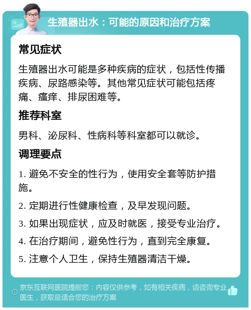 生殖器出水：可能的原因和治疗方案 常见症状 生殖器出水可能是多种疾病的症状，包括性传播疾病、尿路感染等。其他常见症状可能包括疼痛、瘙痒、排尿困难等。 推荐科室 男科、泌尿科、性病科等科室都可以就诊。 调理要点 1. 避免不安全的性行为，使用安全套等防护措施。 2. 定期进行性健康检查，及早发现问题。 3. 如果出现症状，应及时就医，接受专业治疗。 4. 在治疗期间，避免性行为，直到完全康复。 5. 注意个人卫生，保持生殖器清洁干燥。