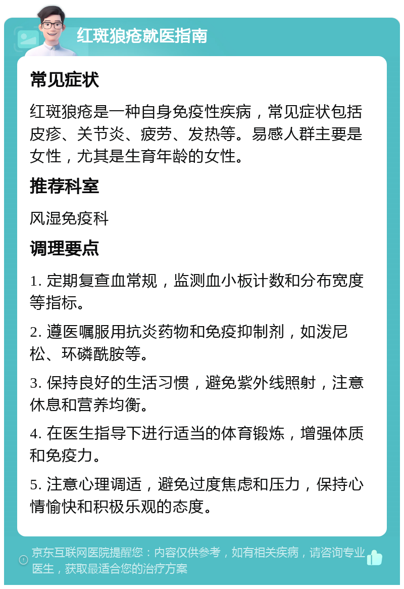 红斑狼疮就医指南 常见症状 红斑狼疮是一种自身免疫性疾病，常见症状包括皮疹、关节炎、疲劳、发热等。易感人群主要是女性，尤其是生育年龄的女性。 推荐科室 风湿免疫科 调理要点 1. 定期复查血常规，监测血小板计数和分布宽度等指标。 2. 遵医嘱服用抗炎药物和免疫抑制剂，如泼尼松、环磷酰胺等。 3. 保持良好的生活习惯，避免紫外线照射，注意休息和营养均衡。 4. 在医生指导下进行适当的体育锻炼，增强体质和免疫力。 5. 注意心理调适，避免过度焦虑和压力，保持心情愉快和积极乐观的态度。