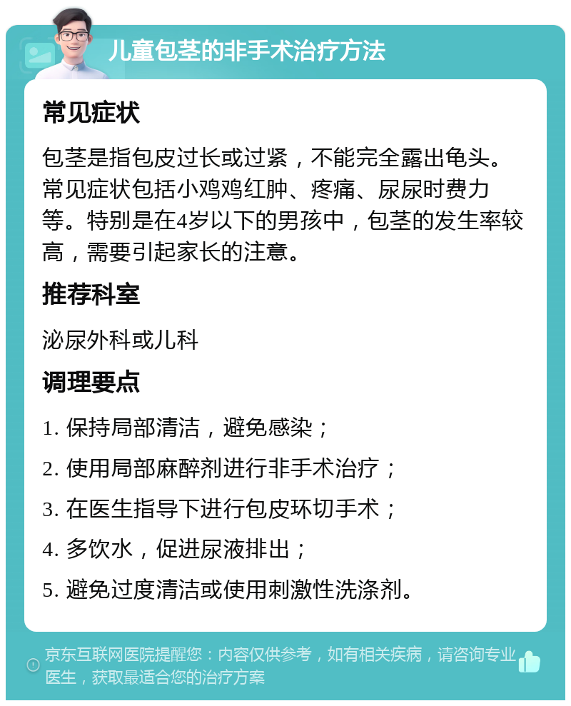 儿童包茎的非手术治疗方法 常见症状 包茎是指包皮过长或过紧，不能完全露出龟头。常见症状包括小鸡鸡红肿、疼痛、尿尿时费力等。特别是在4岁以下的男孩中，包茎的发生率较高，需要引起家长的注意。 推荐科室 泌尿外科或儿科 调理要点 1. 保持局部清洁，避免感染； 2. 使用局部麻醉剂进行非手术治疗； 3. 在医生指导下进行包皮环切手术； 4. 多饮水，促进尿液排出； 5. 避免过度清洁或使用刺激性洗涤剂。