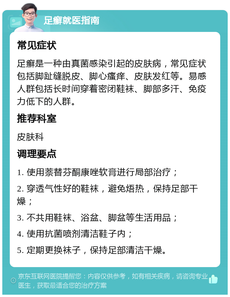 足癣就医指南 常见症状 足癣是一种由真菌感染引起的皮肤病，常见症状包括脚趾缝脱皮、脚心瘙痒、皮肤发红等。易感人群包括长时间穿着密闭鞋袜、脚部多汗、免疫力低下的人群。 推荐科室 皮肤科 调理要点 1. 使用萘替芬酮康唑软膏进行局部治疗； 2. 穿透气性好的鞋袜，避免焐热，保持足部干燥； 3. 不共用鞋袜、浴盆、脚盆等生活用品； 4. 使用抗菌喷剂清洁鞋子内； 5. 定期更换袜子，保持足部清洁干燥。