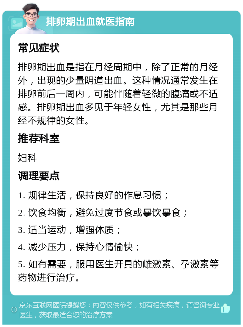 排卵期出血就医指南 常见症状 排卵期出血是指在月经周期中，除了正常的月经外，出现的少量阴道出血。这种情况通常发生在排卵前后一周内，可能伴随着轻微的腹痛或不适感。排卵期出血多见于年轻女性，尤其是那些月经不规律的女性。 推荐科室 妇科 调理要点 1. 规律生活，保持良好的作息习惯； 2. 饮食均衡，避免过度节食或暴饮暴食； 3. 适当运动，增强体质； 4. 减少压力，保持心情愉快； 5. 如有需要，服用医生开具的雌激素、孕激素等药物进行治疗。