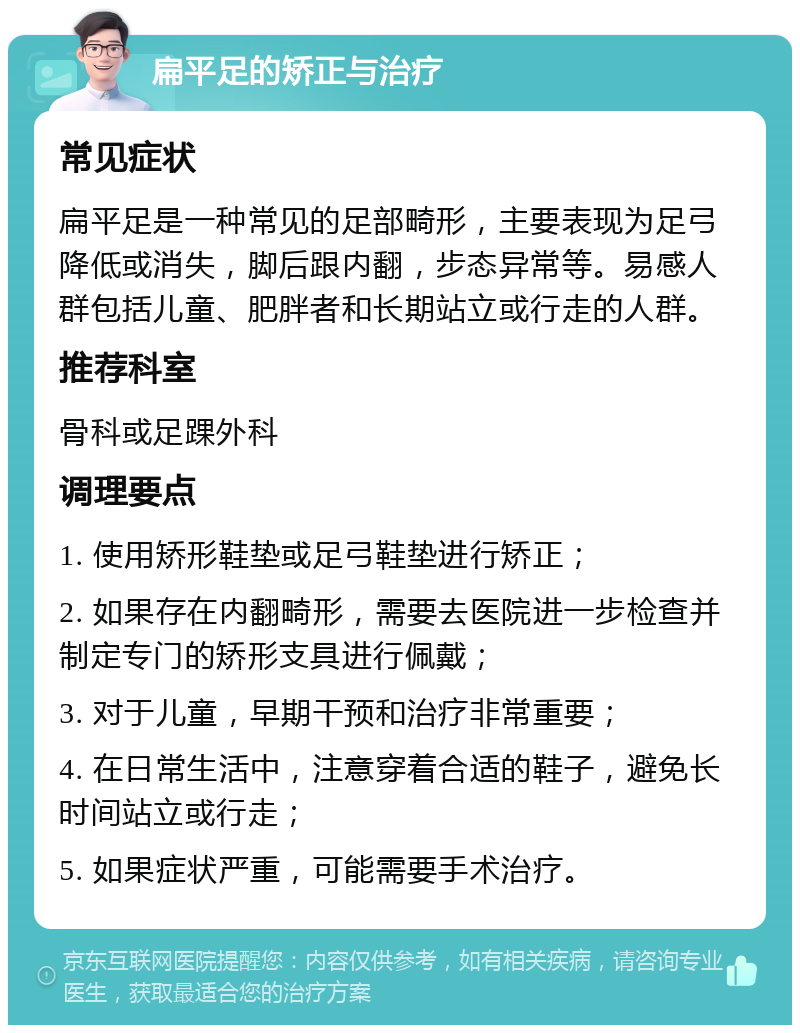 扁平足的矫正与治疗 常见症状 扁平足是一种常见的足部畸形，主要表现为足弓降低或消失，脚后跟内翻，步态异常等。易感人群包括儿童、肥胖者和长期站立或行走的人群。 推荐科室 骨科或足踝外科 调理要点 1. 使用矫形鞋垫或足弓鞋垫进行矫正； 2. 如果存在内翻畸形，需要去医院进一步检查并制定专门的矫形支具进行佩戴； 3. 对于儿童，早期干预和治疗非常重要； 4. 在日常生活中，注意穿着合适的鞋子，避免长时间站立或行走； 5. 如果症状严重，可能需要手术治疗。