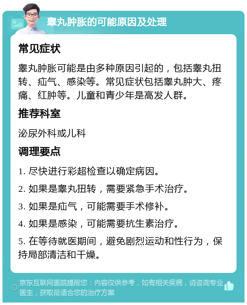 睾丸肿胀的可能原因及处理 常见症状 睾丸肿胀可能是由多种原因引起的，包括睾丸扭转、疝气、感染等。常见症状包括睾丸肿大、疼痛、红肿等。儿童和青少年是高发人群。 推荐科室 泌尿外科或儿科 调理要点 1. 尽快进行彩超检查以确定病因。 2. 如果是睾丸扭转，需要紧急手术治疗。 3. 如果是疝气，可能需要手术修补。 4. 如果是感染，可能需要抗生素治疗。 5. 在等待就医期间，避免剧烈运动和性行为，保持局部清洁和干燥。