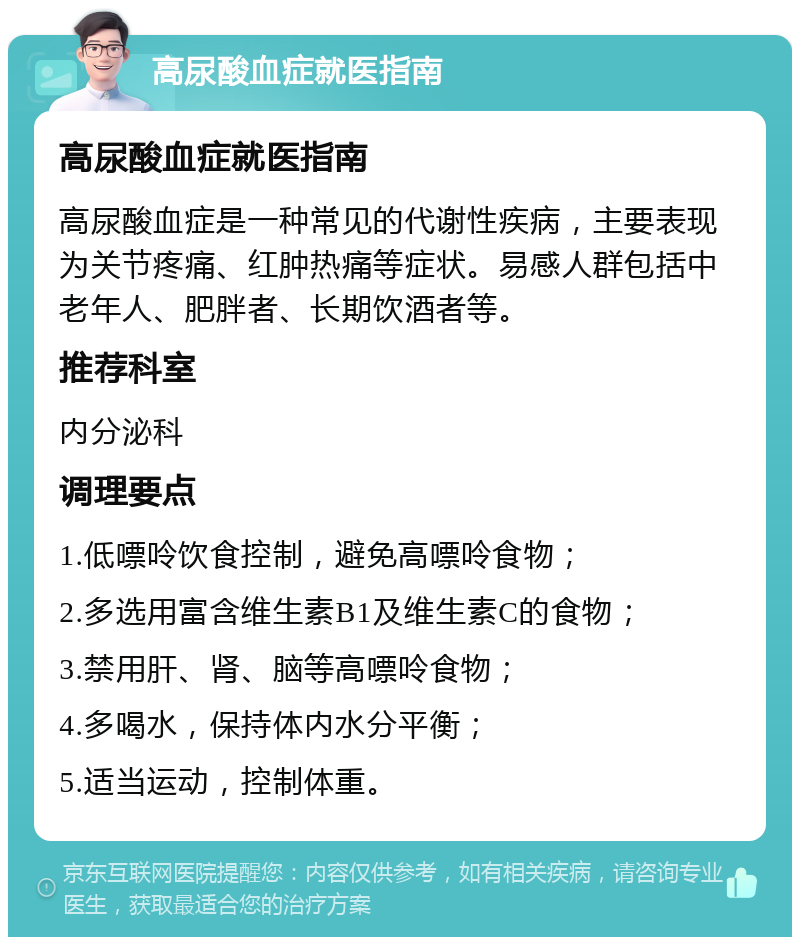 高尿酸血症就医指南 高尿酸血症就医指南 高尿酸血症是一种常见的代谢性疾病，主要表现为关节疼痛、红肿热痛等症状。易感人群包括中老年人、肥胖者、长期饮酒者等。 推荐科室 内分泌科 调理要点 1.低嘌呤饮食控制，避免高嘌呤食物； 2.多选用富含维生素B1及维生素C的食物； 3.禁用肝、肾、脑等高嘌呤食物； 4.多喝水，保持体内水分平衡； 5.适当运动，控制体重。