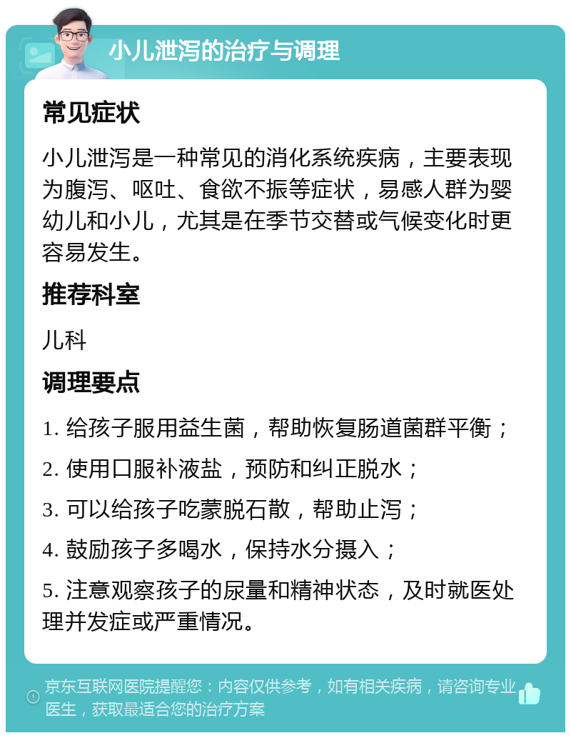 小儿泄泻的治疗与调理 常见症状 小儿泄泻是一种常见的消化系统疾病，主要表现为腹泻、呕吐、食欲不振等症状，易感人群为婴幼儿和小儿，尤其是在季节交替或气候变化时更容易发生。 推荐科室 儿科 调理要点 1. 给孩子服用益生菌，帮助恢复肠道菌群平衡； 2. 使用口服补液盐，预防和纠正脱水； 3. 可以给孩子吃蒙脱石散，帮助止泻； 4. 鼓励孩子多喝水，保持水分摄入； 5. 注意观察孩子的尿量和精神状态，及时就医处理并发症或严重情况。