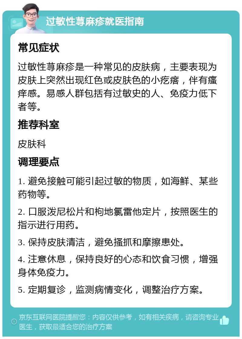 过敏性荨麻疹就医指南 常见症状 过敏性荨麻疹是一种常见的皮肤病，主要表现为皮肤上突然出现红色或皮肤色的小疙瘩，伴有瘙痒感。易感人群包括有过敏史的人、免疫力低下者等。 推荐科室 皮肤科 调理要点 1. 避免接触可能引起过敏的物质，如海鲜、某些药物等。 2. 口服泼尼松片和枸地氯雷他定片，按照医生的指示进行用药。 3. 保持皮肤清洁，避免搔抓和摩擦患处。 4. 注意休息，保持良好的心态和饮食习惯，增强身体免疫力。 5. 定期复诊，监测病情变化，调整治疗方案。